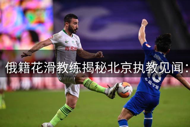 俄籍花滑教练揭秘北京执教见闻：文化碰撞下的冰上教学挑战