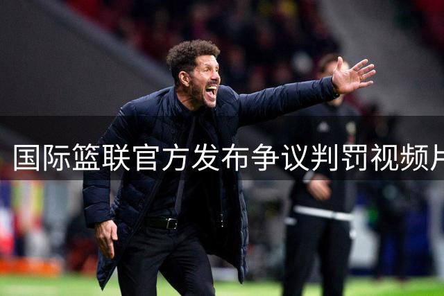 国际篮联官方发布争议判罚视频片段：失误判定引热议