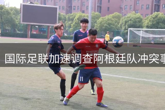 国际足联加速调查阿根廷队冲突事件 关键球员或面临多场禁赛