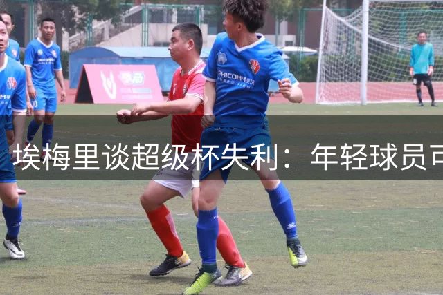 埃梅里谈超级杯失利：年轻球员可圈可点 赛季漫长需合理轮换
