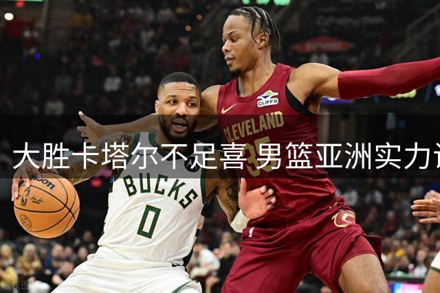 大胜卡塔尔不足喜 男篮亚洲实力试金石在黎巴嫩之战