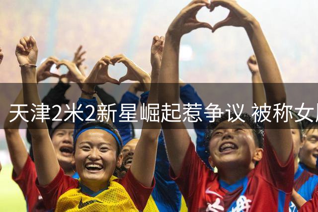 天津2米2新星崛起惹争议 被称女版大郅引热议