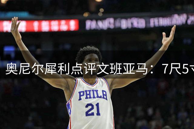 奥尼尔犀利点评文班亚马：7尺5寸就该统治禁区，别让6尺3寸防住你