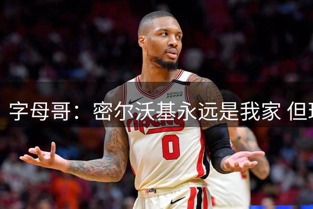 字母哥：密尔沃基永远是我家 但现在我要去争夺总冠军了