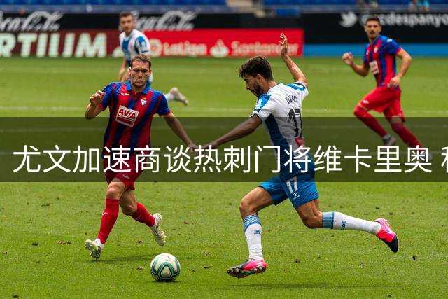 尤文加速商谈热刺门将维卡里奥 租借方案未排除
