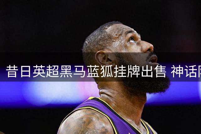 昔日英超黑马蓝狐挂牌出售 神话陨落引唏嘘