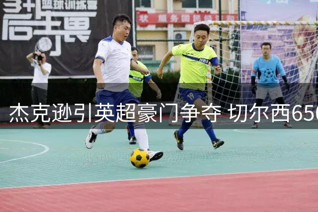 杰克逊引英超豪门争夺 切尔西6500万镑标价引热议