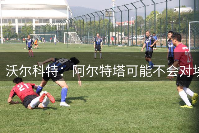 沃尔科特：阿尔特塔可能不会对埃泽满意，措利斯让我想到桑切斯