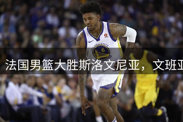 法国男篮大胜斯洛文尼亚，文班亚马高效砍22+9