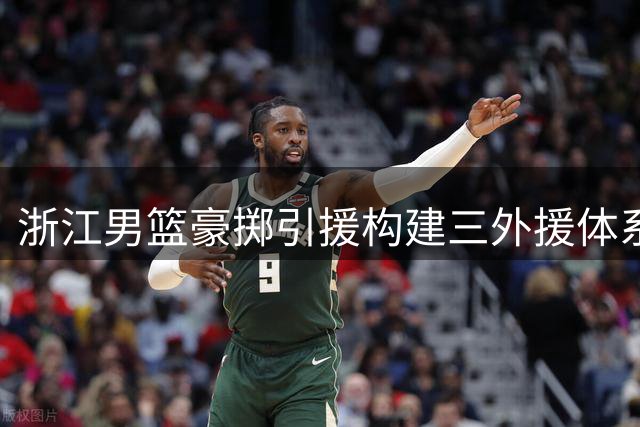 浙江男篮豪掷引援构建三外援体系 新赛季能否问鼎CBA？