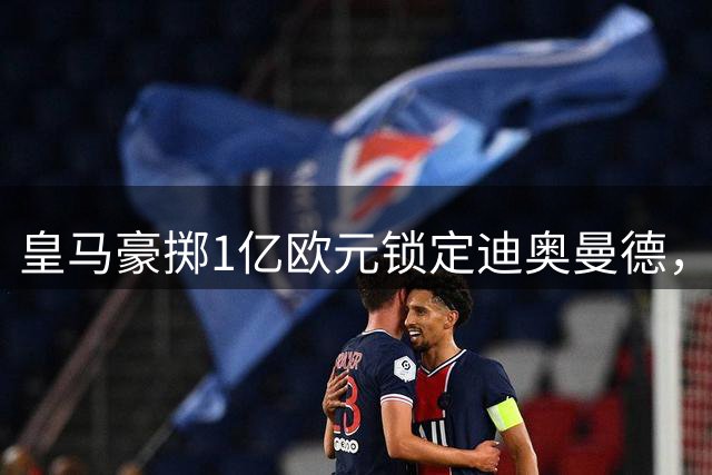 皇马豪掷1亿欧元锁定迪奥曼德，新赛季锋线组合呼之欲出