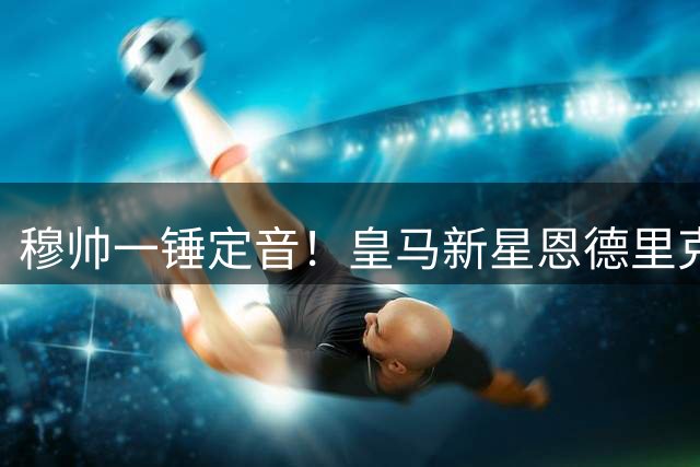 穆帅一锤定音！皇马新星恩德里克夏窗离队计划被紧急叫停