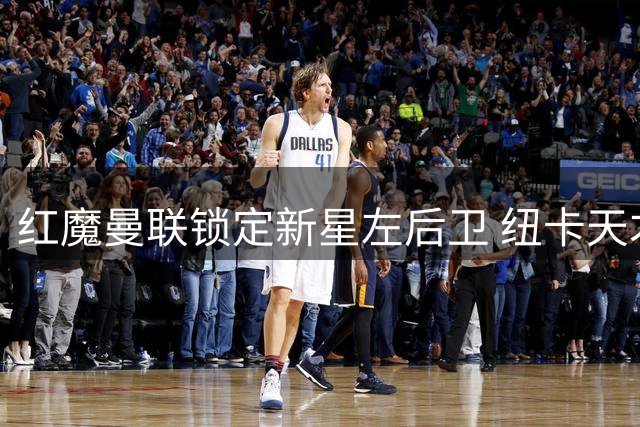 红魔曼联锁定新星左后卫 纽卡天才霍尔面临续约抉择