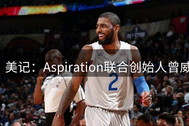 美记：Aspiration联合创始人曾威胁快船高层 甚至还发出恐吓